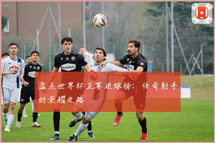 盘点世界杯正赛进球榜：传奇射手的荣耀之路