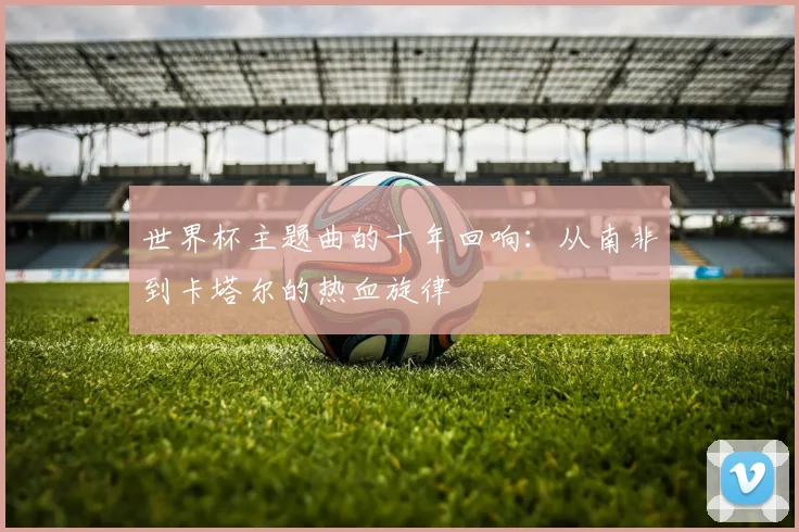 世界杯主题曲的十年回响：从南非到卡塔尔的热血旋律