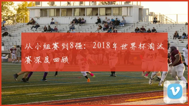 从小组赛到8强:2018年世界杯淘汰赛深度回顾