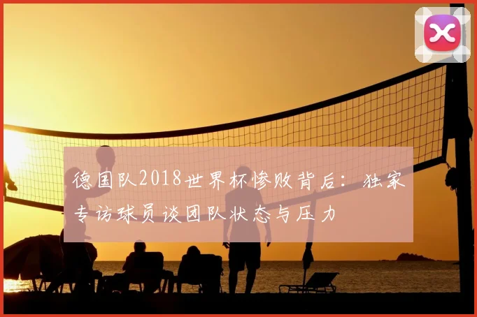 德国队2018世界杯惨败背后:独家专访球员谈团队状态与压力