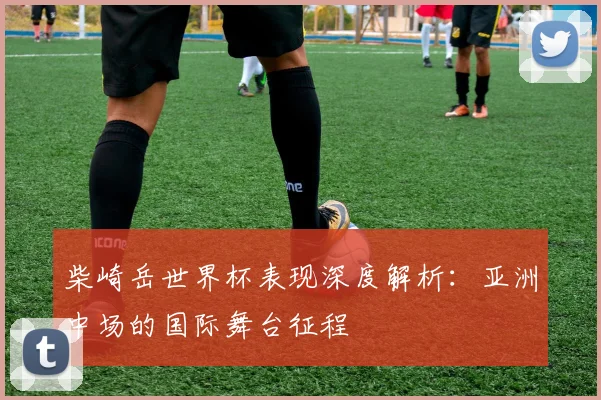 柴崎岳世界杯表现深度解析：亚洲中场的国际舞台征程