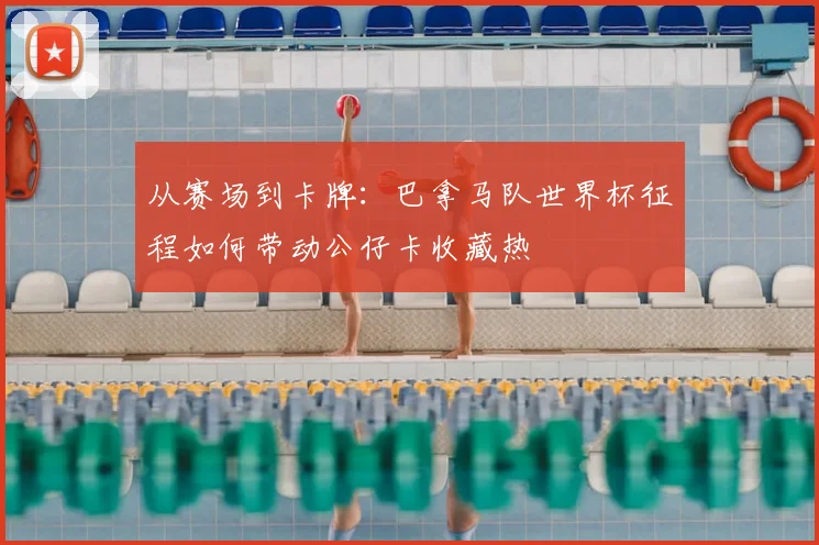 从赛场到卡牌:巴拿马队世界杯征程如何带动公仔卡收藏热