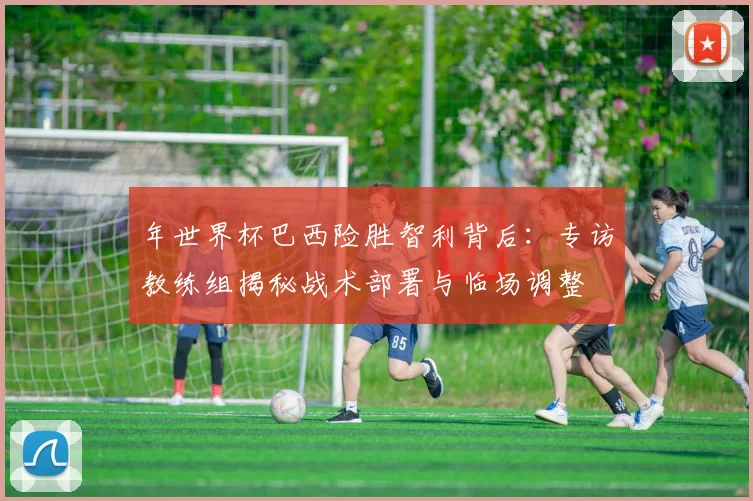 年世界杯巴西险胜智利背后:专访教练组揭秘战术部署与临场调整