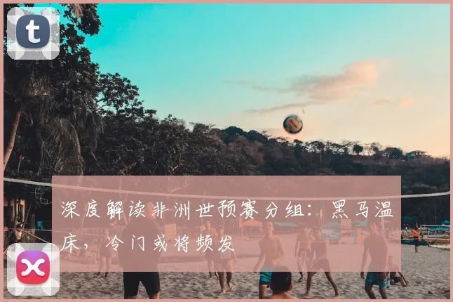 深度解读非洲世预赛分组：黑马温床，冷门或将频发