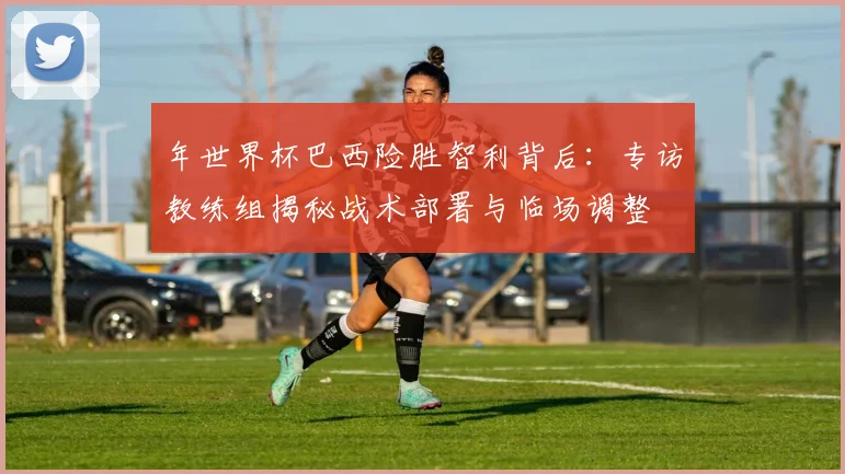 年世界杯巴西险胜智利背后:专访教练组揭秘战术部署与临场调整
