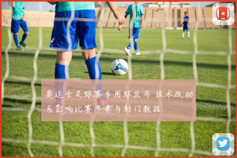 奥运会足球赛专用球发布 技术改动或影响比赛节奏与射门数据