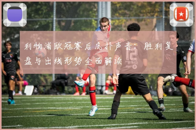 利物浦欧冠赛后虎扑声音：胜利复盘与出线形势全面解读