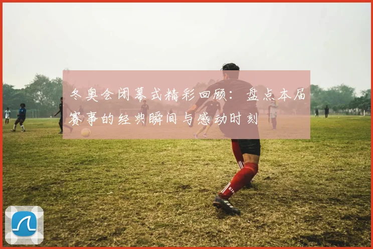 冬奥会闭幕式精彩回顾：盘点本届赛事的经典瞬间与感动时刻