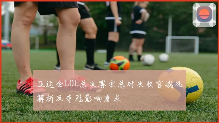 亚运会LOL总决赛宗总对决收官战况解析及夺冠影响看点