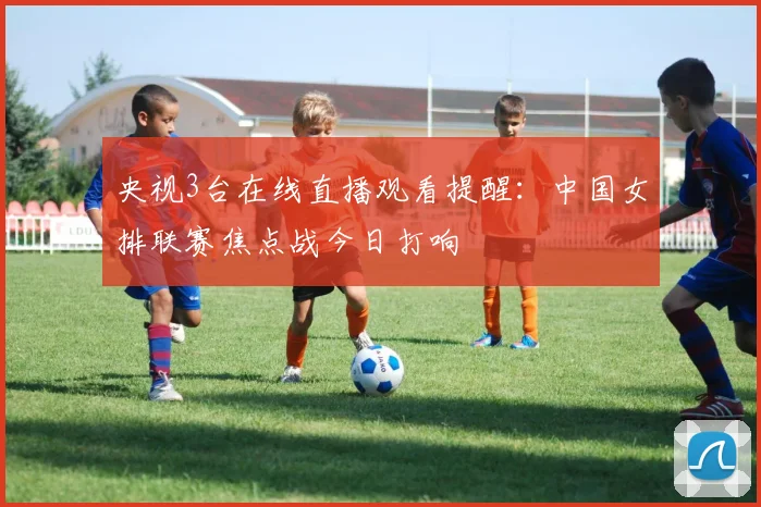 央视3台在线直播观看提醒：中国女排联赛焦点战今日打响