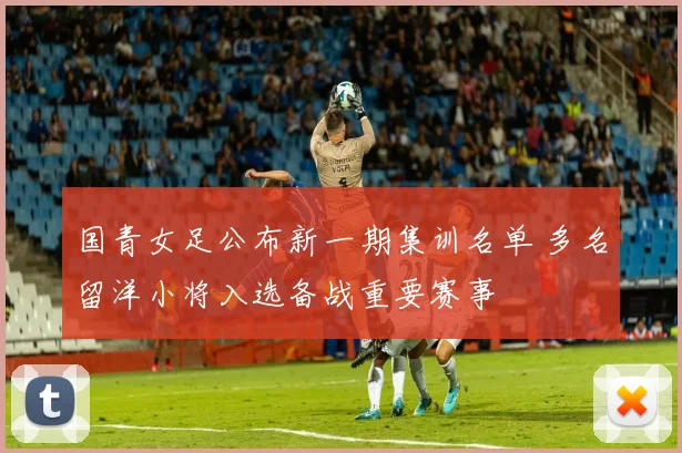 国青女足公布新一期集训名单 多名留洋小将入选备战重要赛事