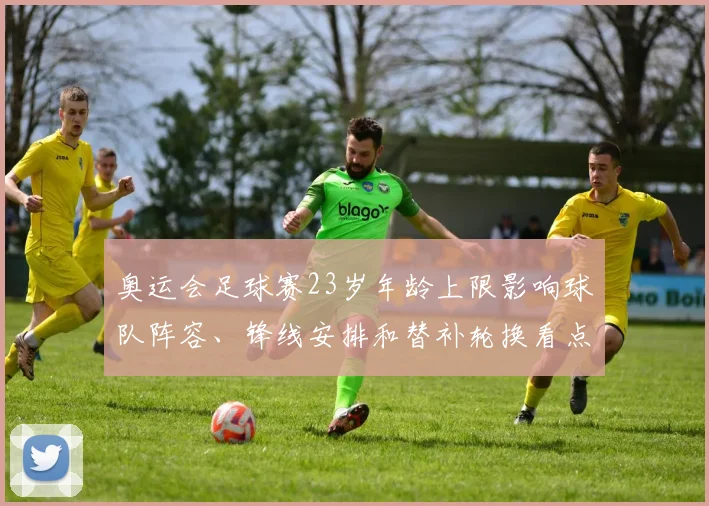 奥运会足球赛23岁年龄上限影响球队阵容、锋线安排和替补轮换看点