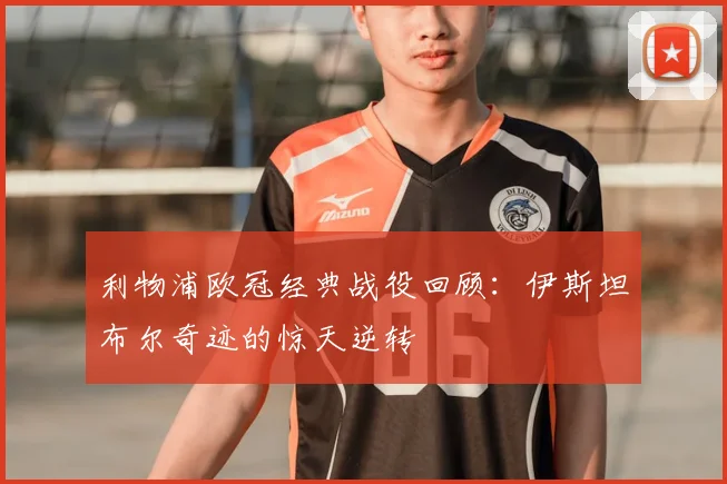 利物浦欧冠经典战役回顾：伊斯坦布尔奇迹的惊天逆转