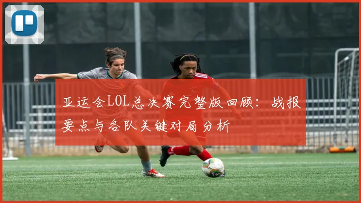 亚运会LOL总决赛完整版回顾：战报要点与各队关键对局分析