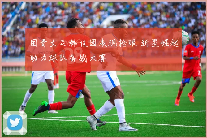 国青女足韩佳园表现抢眼 新星崛起助力球队备战大赛
