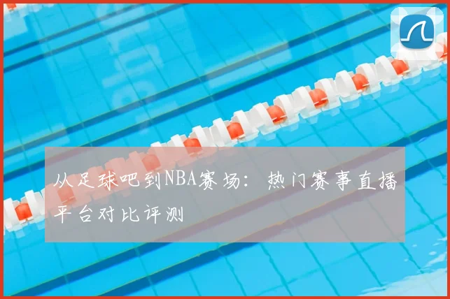 从足球吧到NBA赛场：热门赛事直播平台对比评测