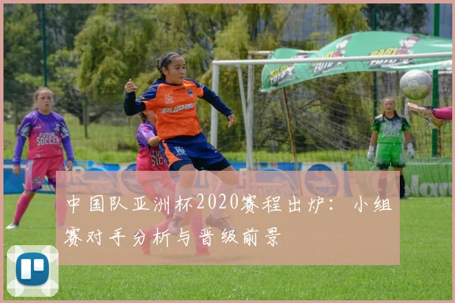 中国队亚洲杯2020赛程出炉：小组赛对手分析与晋级前景