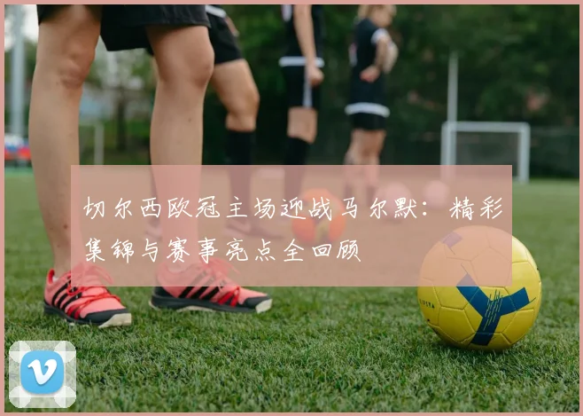 切尔西欧冠主场迎战马尔默：精彩集锦与赛事亮点全回顾