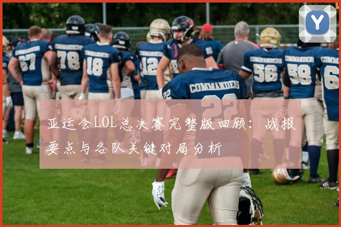 亚运会LOL总决赛完整版回顾：战报要点与各队关键对局分析