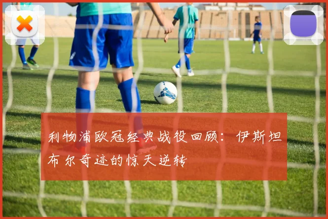 利物浦欧冠经典战役回顾：伊斯坦布尔奇迹的惊天逆转