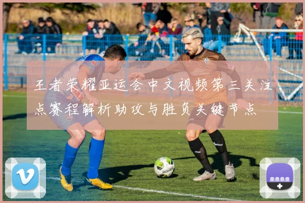 王者荣耀亚运会中文视频第三关注点赛程解析助攻与胜负关键节点